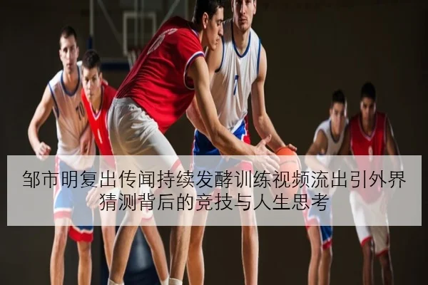 邹市明复出传闻持续发酵训练视频流出引外界猜测背后的竞技与人生思考